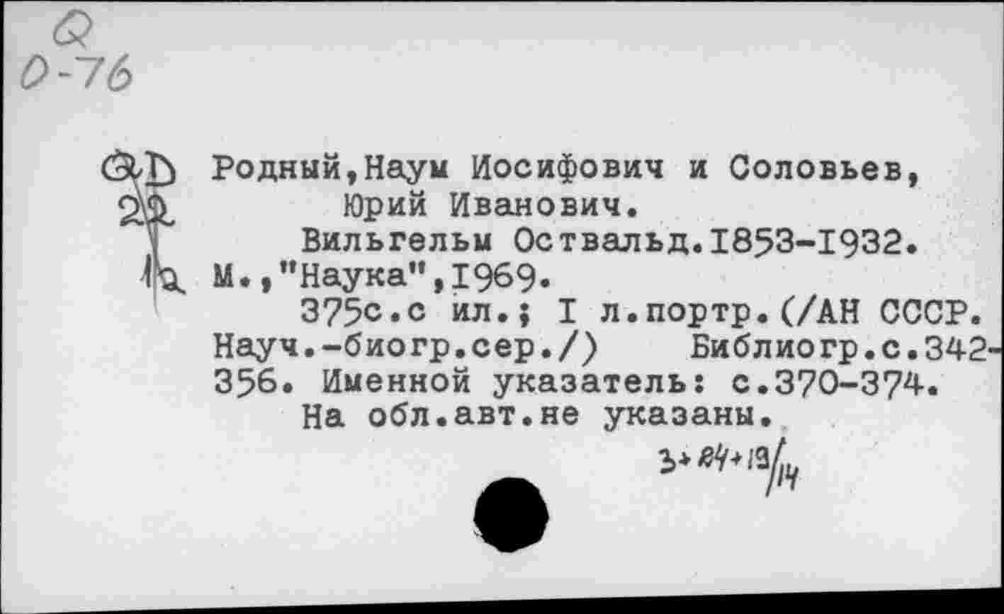 ﻿0-16
ЗИ} Годный,Наум Иосифович и Соловьев, 2^	Юрий Иванович.
Вильгельм Оствальд.1853-1932.
•Га. М.,’’Наука”, 1969.
375с.с ил.; I л.портр.(/АН СССР. Науч.-биогр.сер./)	Библиогр.с.342
356. Именной указатель: с.370-374.
На обл.авт.не указаны.